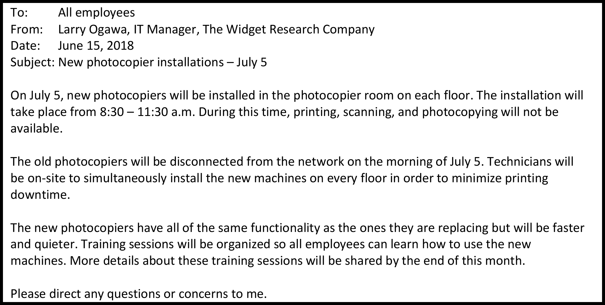 A: Todos los empleados De: Larry Ogawa, Gerente de TI, The Widget Research Company Fecha: 15 de junio de 2018 Tema: Nuevas instalaciones de fotocopiadoras — 5 de julio El 5 de julio, se instalarán nuevas fotocopiadoras en la sala de fotocopiadoras de cada piso. La instalación se llevará a cabo de 8:30 a 11:30 a.m. Durante este tiempo, la impresión, escaneo y fotocopias no estarán disponibles. Las viejas fotocopiadoras serán desconectadas de la red la mañana del 5 de julio. Los técnicos estarán en el sitio para instalar simultáneamente las nuevas máquinas en cada piso con el fin de minimizar el tiempo de inactividad de impresión. Las nuevas fotocopiadoras tienen todas la misma funcionalidad que las que están reemplazando pero serán más rápidas y silenciosas. Se organizarán sesiones de capacitación para que todos los empleados aprendan a usar las nuevas máquinas. A finales de este mes se compartirán más detalles sobre estas sesiones de capacitación. Por favor, dirija cualquier duda o inquietud a mí.